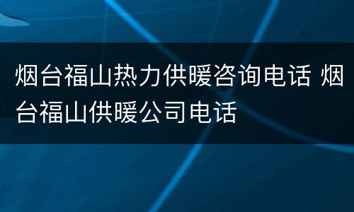 烟台福山热力供暖咨询电话 烟台福山供暖公司电话