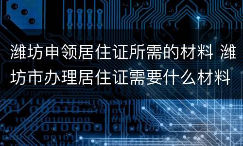 潍坊申领居住证所需的材料 潍坊市办理居住证需要什么材料