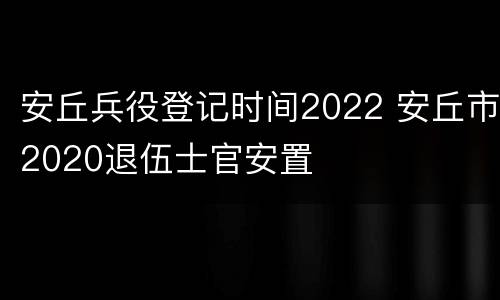 安丘兵役登记时间2022 安丘市2020退伍士官安置