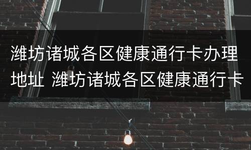 潍坊诸城各区健康通行卡办理地址 潍坊诸城各区健康通行卡办理地址电话