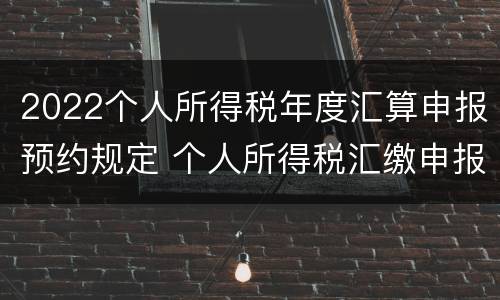 2022个人所得税年度汇算申报预约规定 个人所得税汇缴申报时间2020