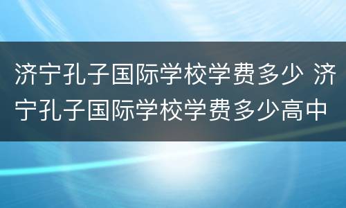 济宁孔子国际学校学费多少 济宁孔子国际学校学费多少高中