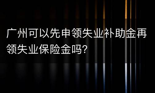 广州可以先申领失业补助金再领失业保险金吗？