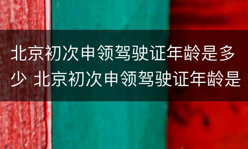北京初次申领驾驶证年龄是多少 北京初次申领驾驶证年龄是多少岁
