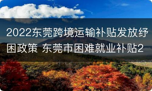 2022东莞跨境运输补贴发放纾困政策 东莞市困难就业补贴2021年