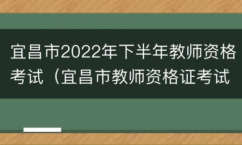宜昌市2022年下半年教师资格考试（宜昌市教师资格证考试时间2021年）