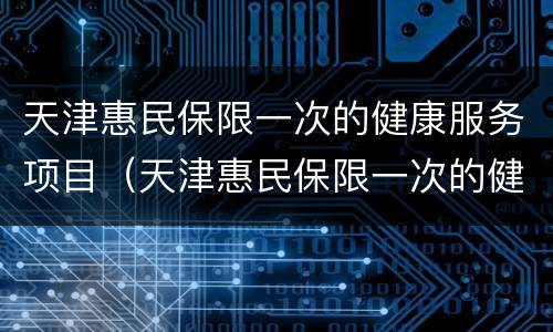 天津惠民保限一次的健康服务项目（天津惠民保限一次的健康服务项目是什么）