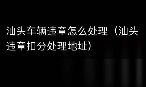 汕头车辆违章怎么处理（汕头违章扣分处理地址）