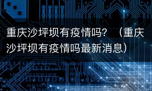 重庆沙坪坝有疫情吗？（重庆沙坪坝有疫情吗最新消息）