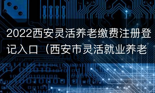 2022西安灵活养老缴费注册登记入口（西安市灵活就业养老保险缴费时间）