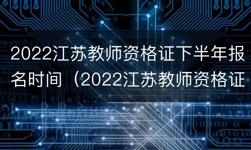 2022江苏教师资格证下半年报名时间（2022江苏教师资格证报名时间官网）