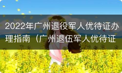 2022年广州退役军人优待证办理指南（广州退伍军人优待证办理）