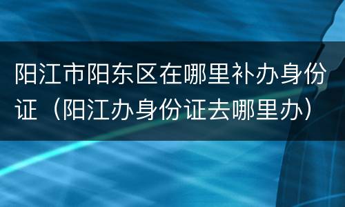 阳江市阳东区在哪里补办身份证（阳江办身份证去哪里办）
