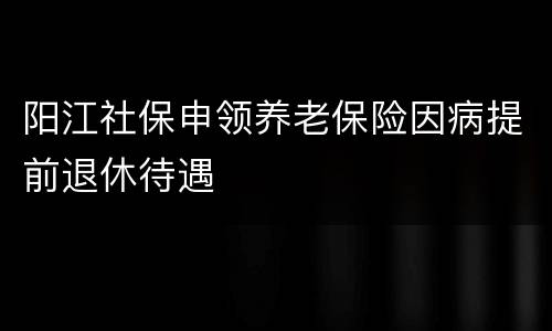 阳江社保申领养老保险因病提前退休待遇