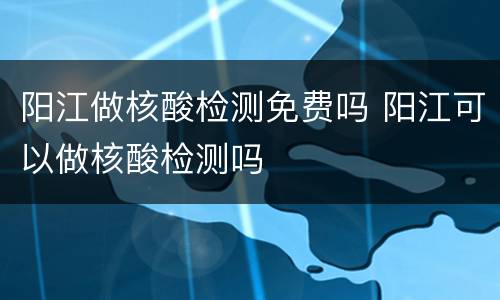 阳江做核酸检测免费吗 阳江可以做核酸检测吗
