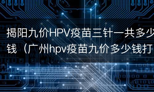 揭阳九价HPV疫苗三针一共多少钱（广州hpv疫苗九价多少钱打三针）