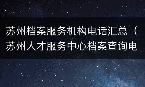 苏州档案服务机构电话汇总（苏州人才服务中心档案查询电话）