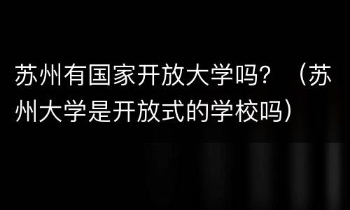 苏州有国家开放大学吗？（苏州大学是开放式的学校吗）