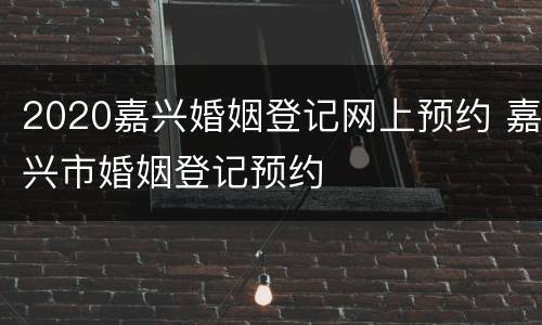 2020嘉兴婚姻登记网上预约 嘉兴市婚姻登记预约