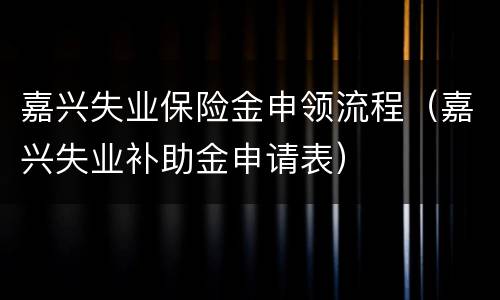 嘉兴失业保险金申领流程（嘉兴失业补助金申请表）