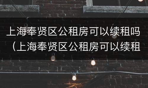 上海奉贤区公租房可以续租吗（上海奉贤区公租房可以续租吗一年）