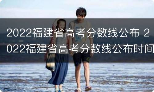 2022福建省高考分数线公布 2022福建省高考分数线公布时间