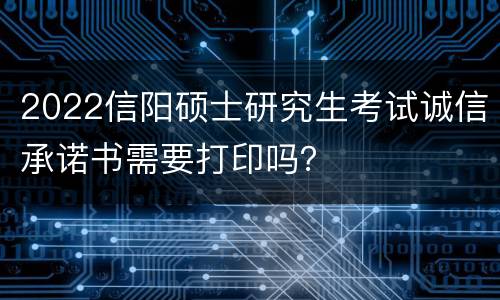 2022信阳硕士研究生考试诚信承诺书需要打印吗？