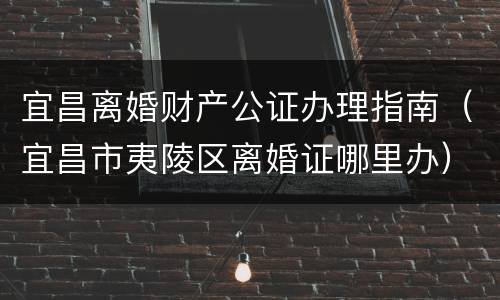 宜昌离婚财产公证办理指南（宜昌市夷陵区离婚证哪里办）