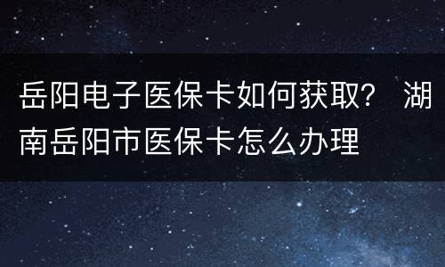 岳阳电子医保卡如何获取？ 湖南岳阳市医保卡怎么办理