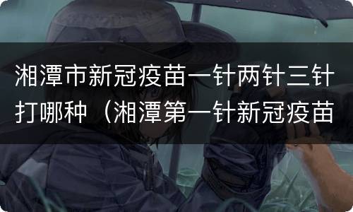 湘潭市新冠疫苗一针两针三针打哪种（湘潭第一针新冠疫苗）