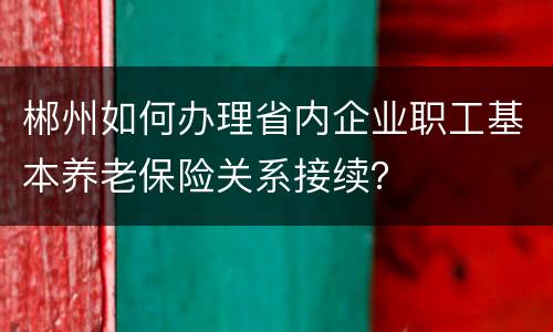 郴州如何办理省内企业职工基本养老保险关系接续？