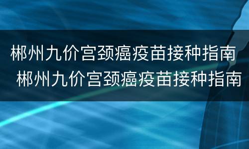 郴州九价宫颈癌疫苗接种指南 郴州九价宫颈癌疫苗接种指南电话