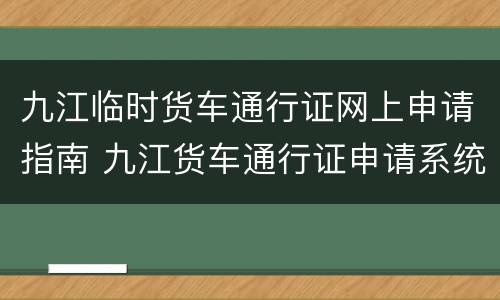 九江临时货车通行证网上申请指南 九江货车通行证申请系统