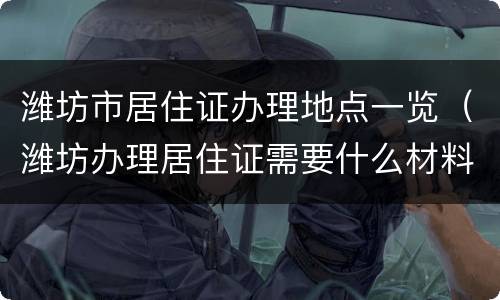 潍坊市居住证办理地点一览（潍坊办理居住证需要什么材料）
