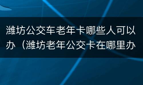 潍坊公交车老年卡哪些人可以办（潍坊老年公交卡在哪里办理需要什么资料）