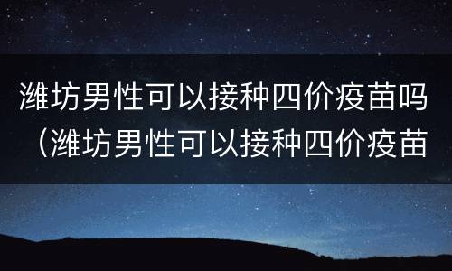 潍坊男性可以接种四价疫苗吗（潍坊男性可以接种四价疫苗吗多少钱）