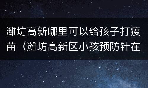 潍坊高新哪里可以给孩子打疫苗（潍坊高新区小孩预防针在哪儿打）