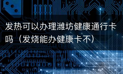 发热可以办理潍坊健康通行卡吗（发烧能办健康卡不）
