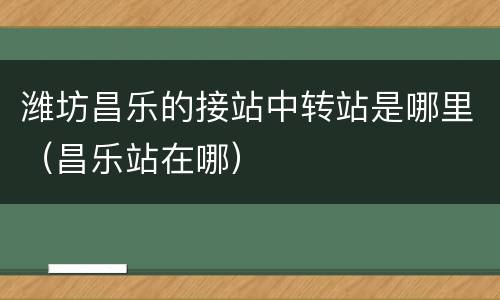 潍坊昌乐的接站中转站是哪里（昌乐站在哪）