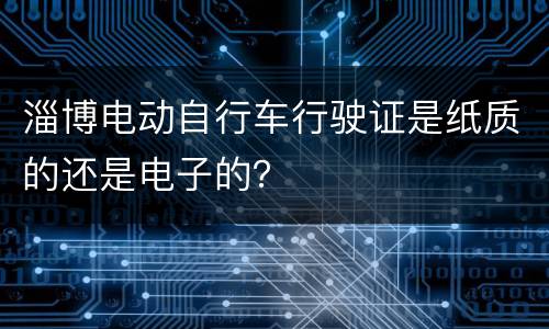 淄博电动自行车行驶证是纸质的还是电子的？