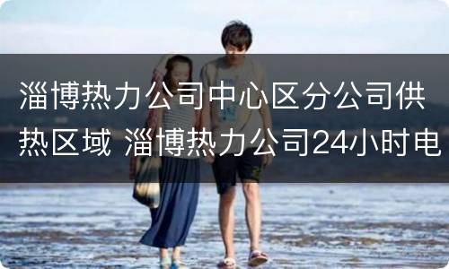 淄博热力公司中心区分公司供热区域 淄博热力公司24小时电话