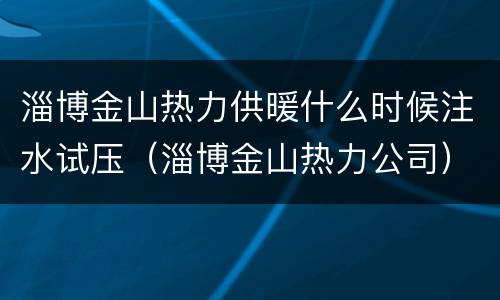 淄博金山热力供暖什么时候注水试压（淄博金山热力公司）