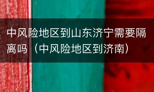 中风险地区到山东济宁需要隔离吗（中风险地区到济南）
