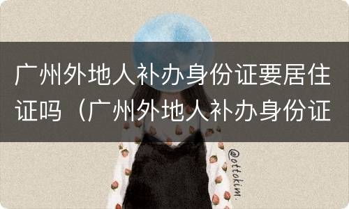 广州外地人补办身份证要居住证吗（广州外地人补办身份证要居住证吗要多久）