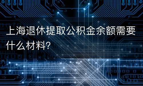 上海退休提取公积金余额需要什么材料？