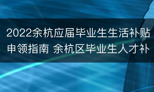 2022余杭应届毕业生生活补贴申领指南 余杭区毕业生人才补贴政策
