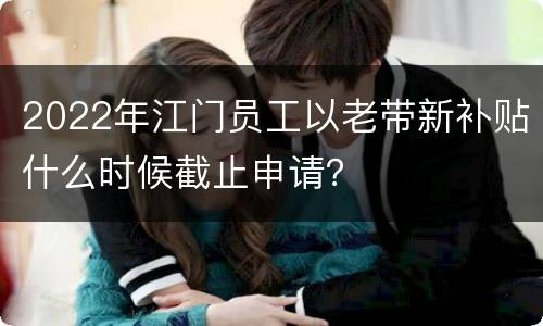 2022年江门员工以老带新补贴什么时候截止申请？