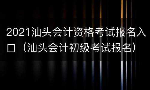 2021汕头会计资格考试报名入口（汕头会计初级考试报名）