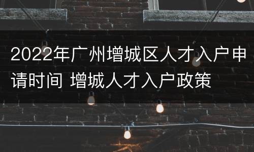2022年广州增城区人才入户申请时间 增城人才入户政策