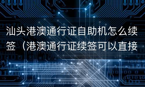 汕头港澳通行证自助机怎么续签（港澳通行证续签可以直接在自助机子办理吗）
